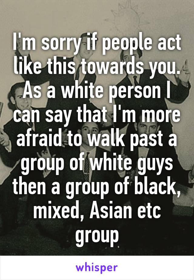 I'm sorry if people act like this towards you.
As a white person I can say that I'm more afraid to walk past a group of white guys then a group of black, mixed, Asian etc group