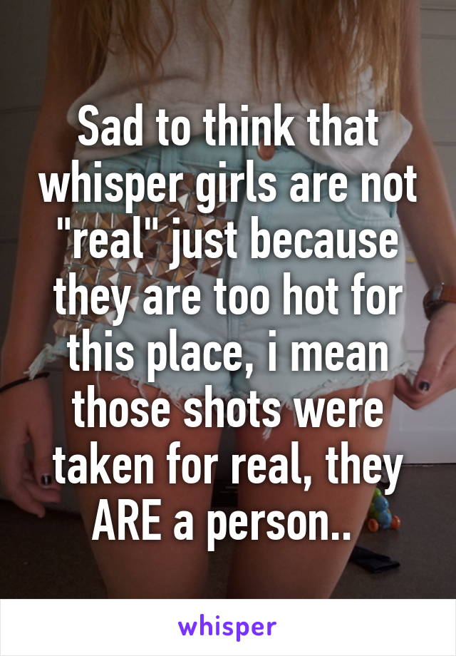 Sad to think that whisper girls are not "real" just because they are too hot for this place, i mean those shots were taken for real, they ARE a person.. 