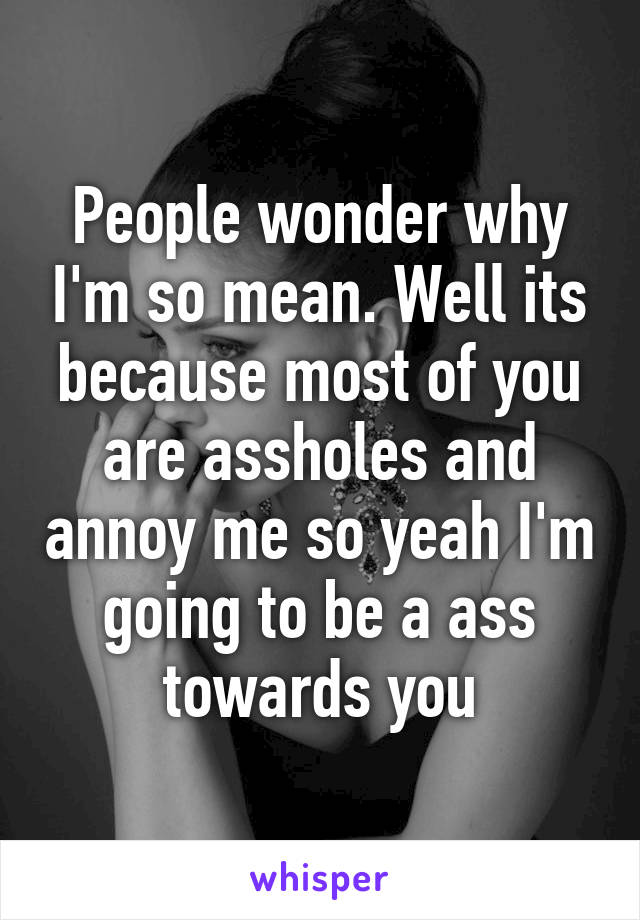 People wonder why I'm so mean. Well its because most of you are assholes and annoy me so yeah I'm going to be a ass towards you