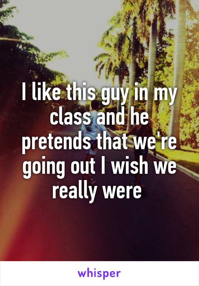 I like this guy in my class and he pretends that we're going out I wish we really were 