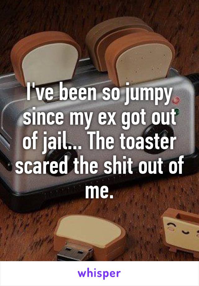 I've been so jumpy since my ex got out of jail... The toaster scared the shit out of me.