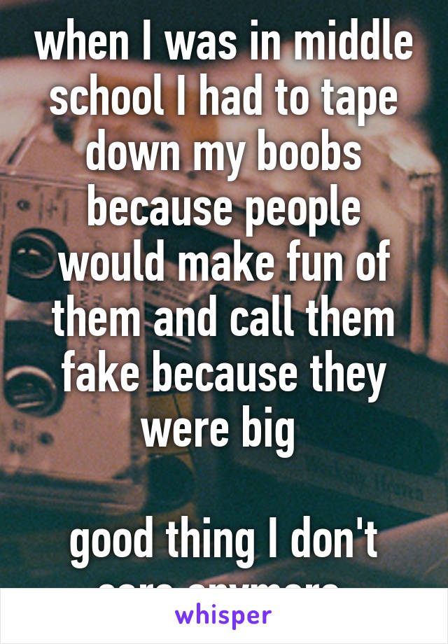 when I was in middle school I had to tape down my boobs because people would make fun of them and call them fake because they were big 

good thing I don't care anymore 