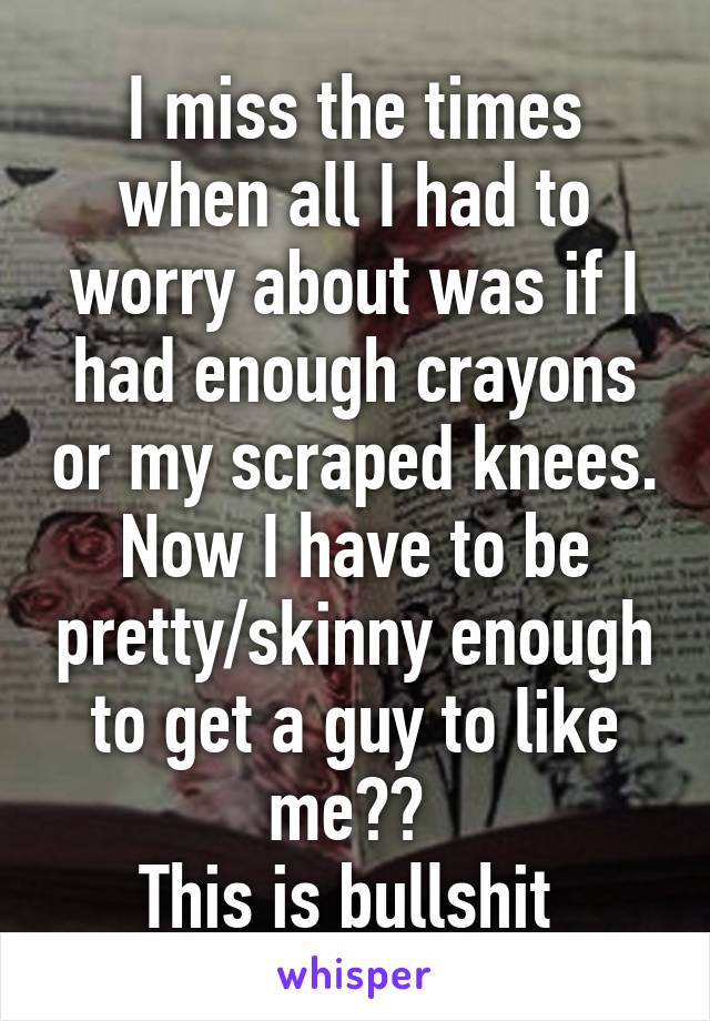 I miss the times when all I had to worry about was if I had enough crayons or my scraped knees. Now I have to be pretty/skinny enough to get a guy to like me?? 
This is bullshit 