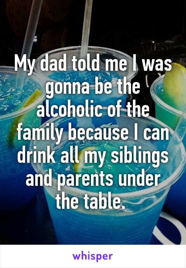 My dad told me I was gonna be the alcoholic of the family because I can drink all my siblings and parents under the table. 