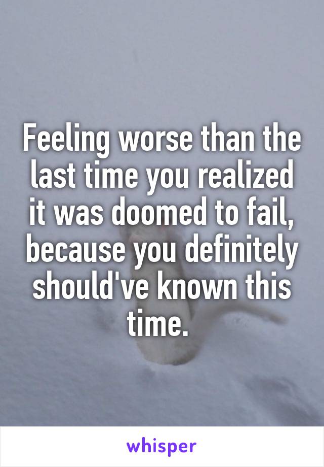 Feeling worse than the last time you realized it was doomed to fail, because you definitely should've known this time. 