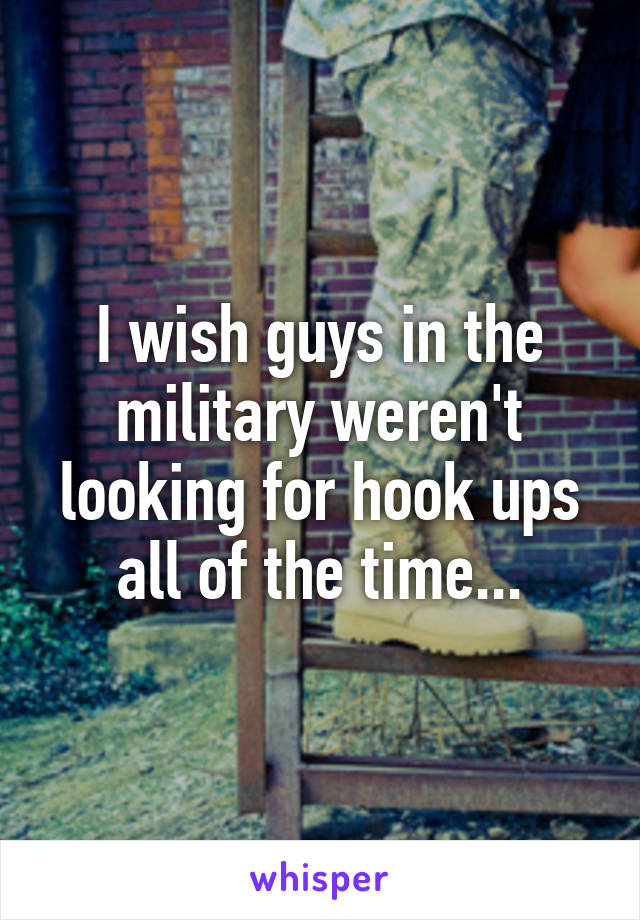 I wish guys in the military weren't looking for hook ups all of the time...