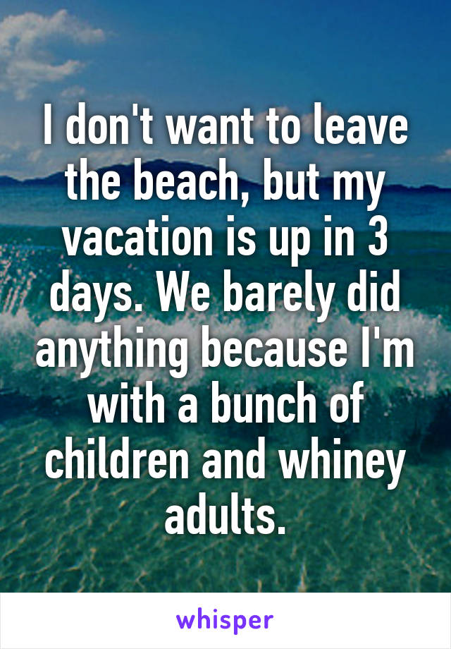 I don't want to leave the beach, but my vacation is up in 3 days. We barely did anything because I'm with a bunch of children and whiney adults.