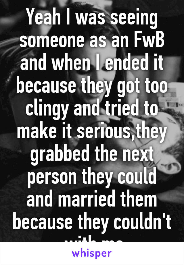 Yeah I was seeing someone as an FwB and when I ended it because they got too clingy and tried to make it serious,they grabbed the next person they could and married them because they couldn't  with me