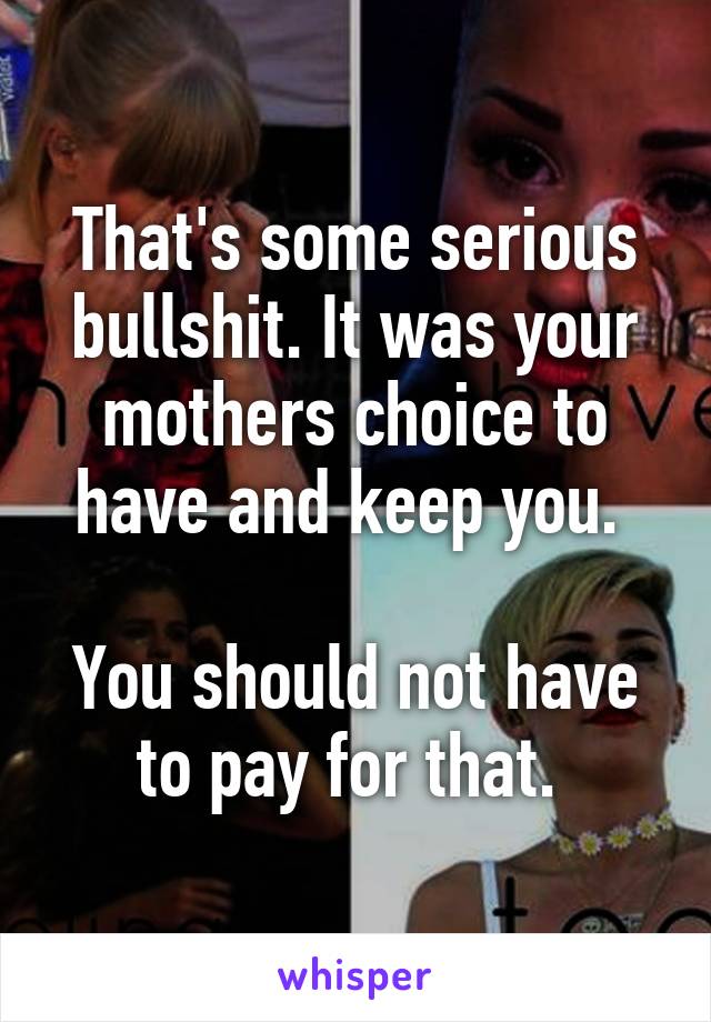 That's some serious bullshit. It was your mothers choice to have and keep you. 

You should not have to pay for that. 