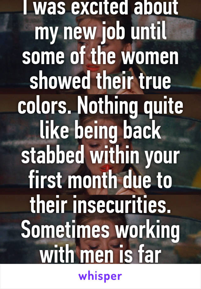 I was excited about my new job until some of the women showed their true colors. Nothing quite like being back stabbed within your first month due to their insecurities. Sometimes working with men is far easier. Less drama.