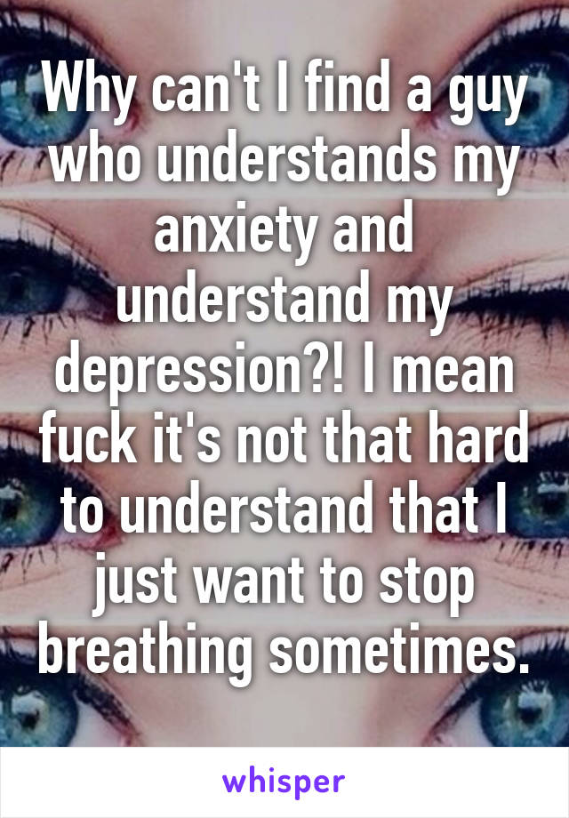 Why can't I find a guy who understands my anxiety and understand my depression?! I mean fuck it's not that hard to understand that I just want to stop breathing sometimes. 