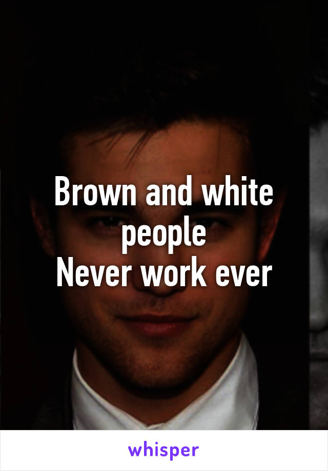 Brown and white people
Never work ever