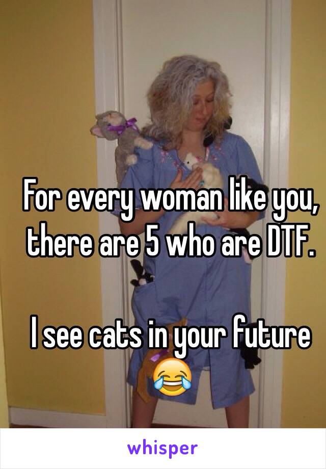 For every woman like you, there are 5 who are DTF.

I see cats in your future 😂