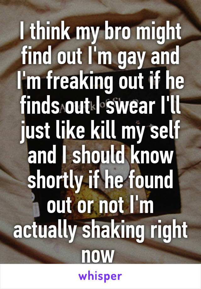 I think my bro might find out I'm gay and I'm freaking out if he finds out I swear I'll just like kill my self and I should know shortly if he found out or not I'm actually shaking right now 