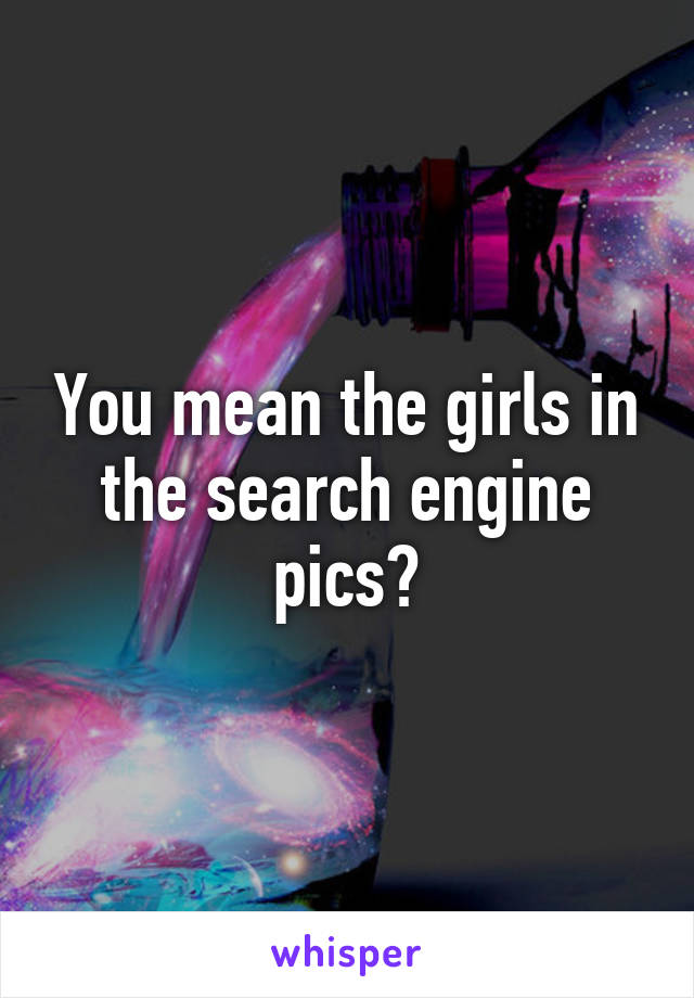 You mean the girls in the search engine pics?