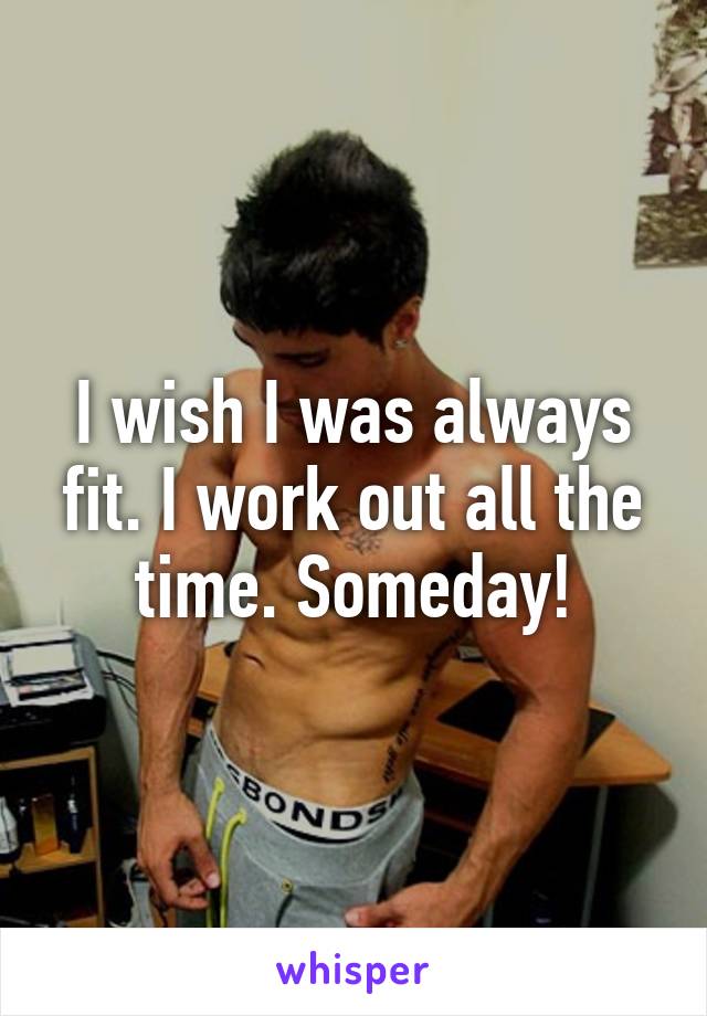 I wish I was always fit. I work out all the time. Someday!