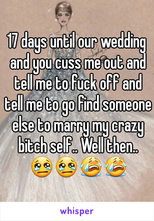 17 days until our wedding and you cuss me out and tell me to fuck off and tell me to go find someone else to marry my crazy bitch self.. Well then.. 😢😢😭😭