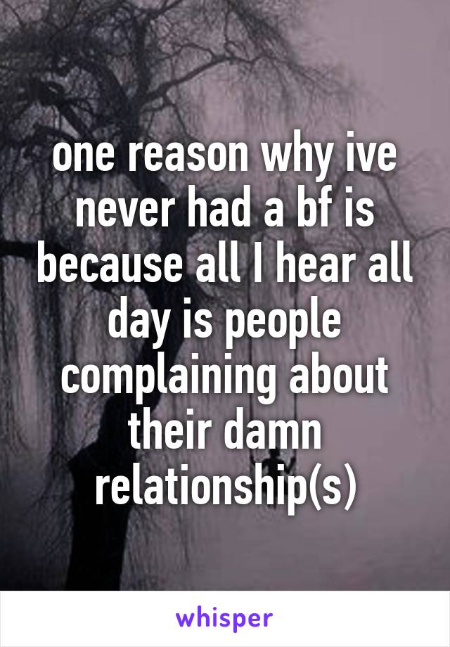 one reason why ive never had a bf is because all I hear all day is people complaining about their damn relationship(s)