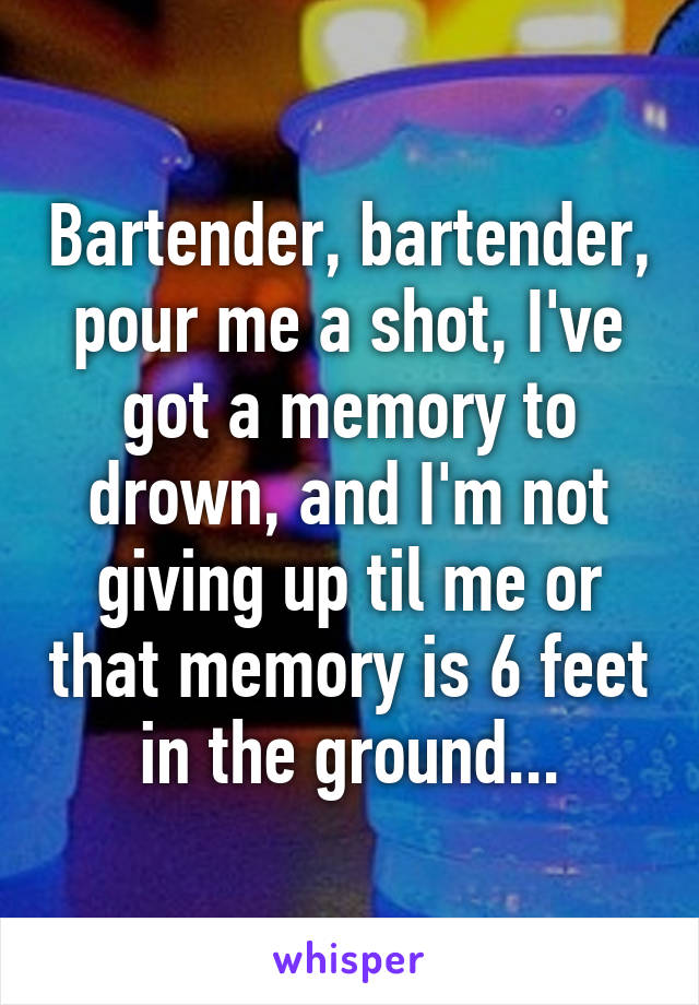 Bartender, bartender, pour me a shot, I've got a memory to drown, and I'm not giving up til me or that memory is 6 feet in the ground...