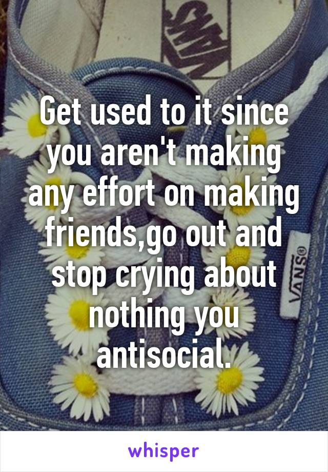 Get used to it since you aren't making any effort on making friends,go out and stop crying about nothing you antisocial.