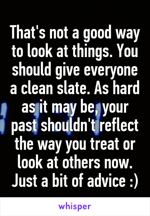 That's not a good way to look at things. You should give everyone a clean slate. As hard as it may be, your past shouldn't reflect the way you treat or look at others now. Just a bit of advice :)