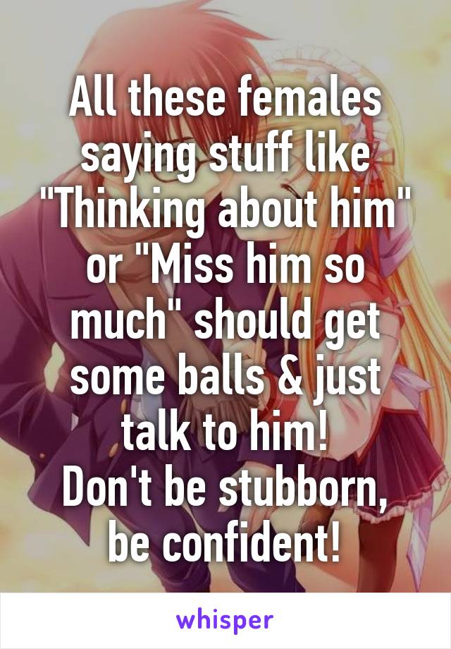 All these females saying stuff like "Thinking about him" or "Miss him so much" should get some balls & just talk to him!
Don't be stubborn, be confident!