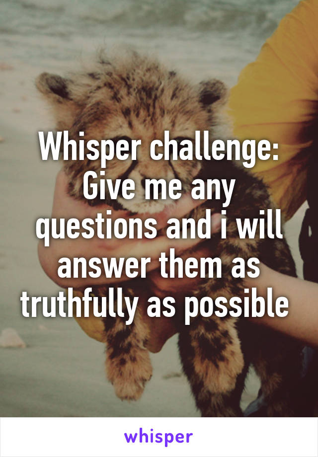 Whisper challenge: Give me any questions and i will answer them as truthfully as possible 