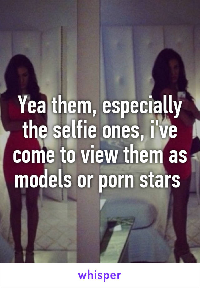 Yea them, especially the selfie ones, i've come to view them as models or porn stars 