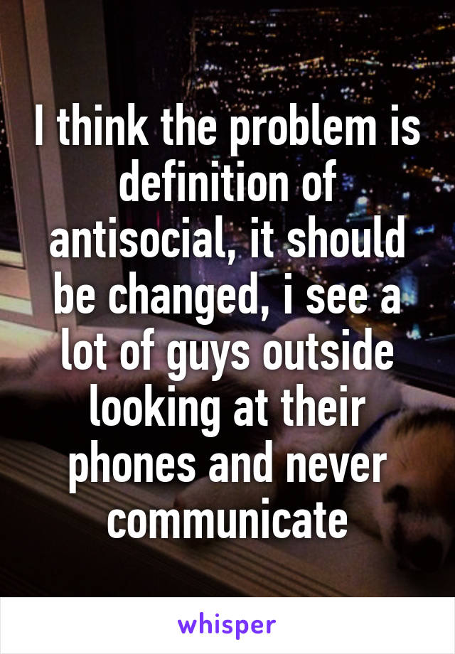 I think the problem is definition of antisocial, it should be changed, i see a lot of guys outside looking at their phones and never communicate