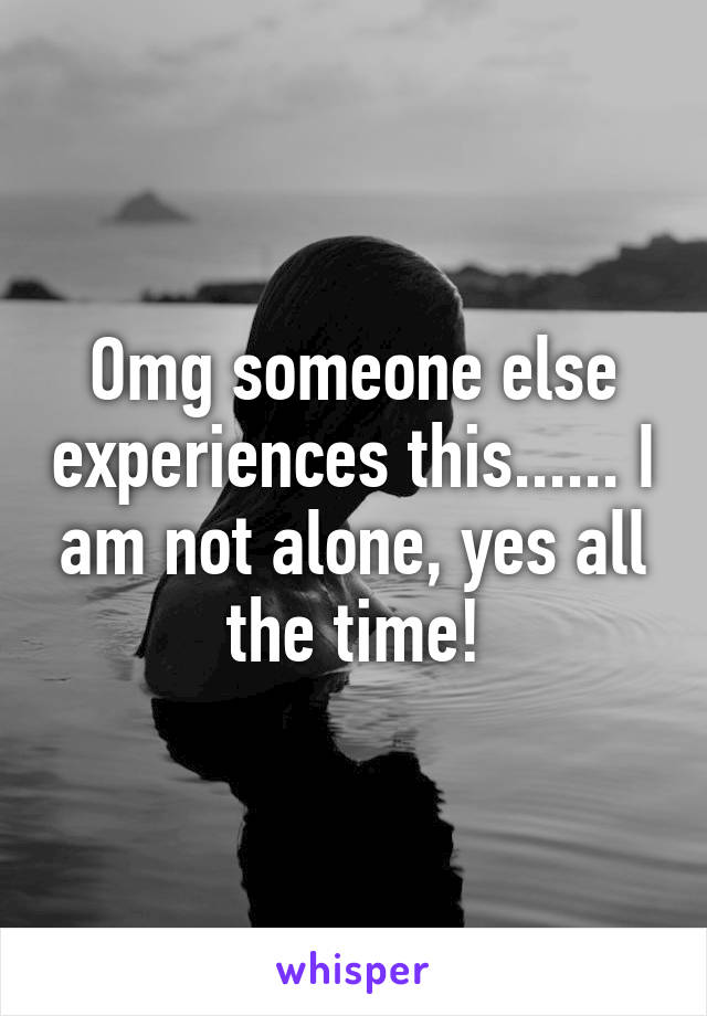 Omg someone else experiences this...... I am not alone, yes all the time!