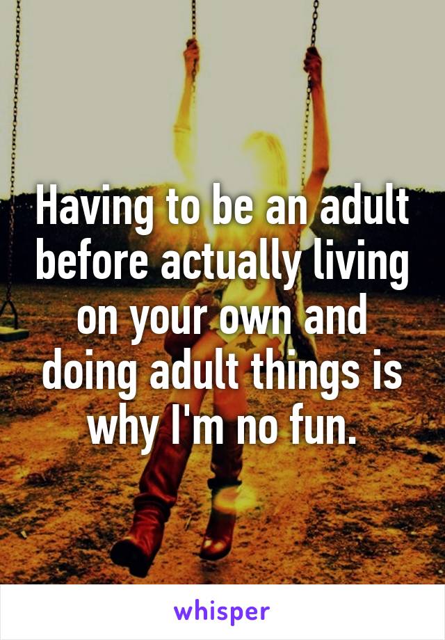 Having to be an adult before actually living on your own and doing adult things is why I'm no fun.