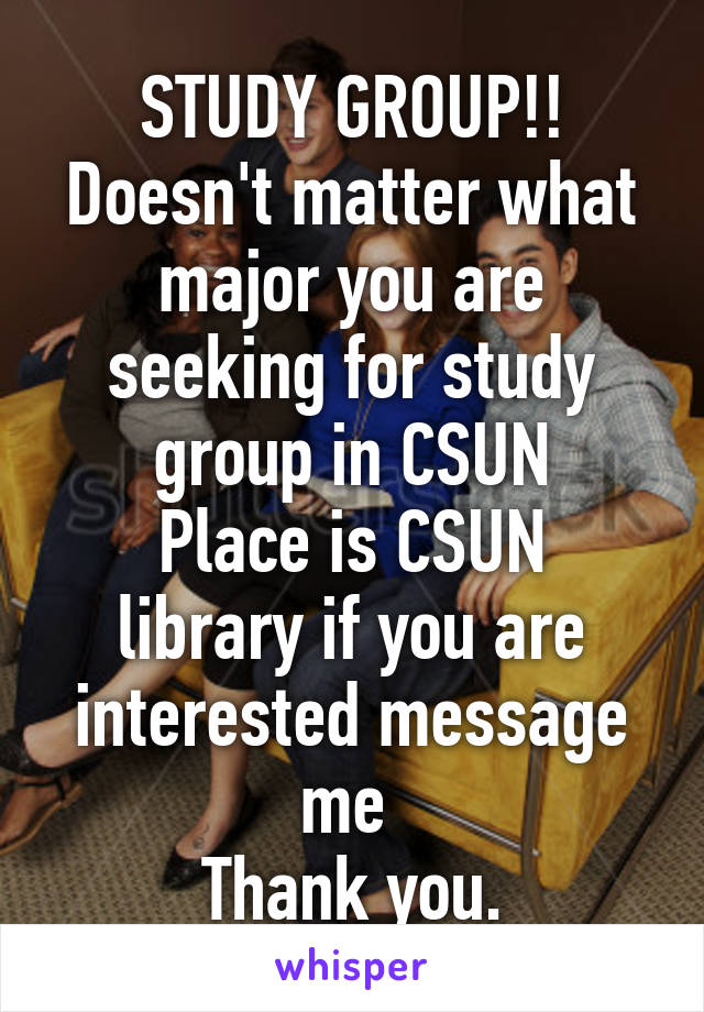 STUDY GROUP!!
Doesn't matter what major you are seeking for study group in CSUN
Place is CSUN library if you are interested message me 
Thank you.