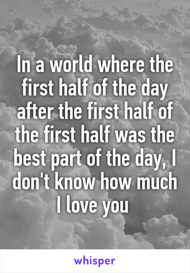 In a world where the first half of the day after the first half of the first half was the best part of the day, I don't know how much I love you 