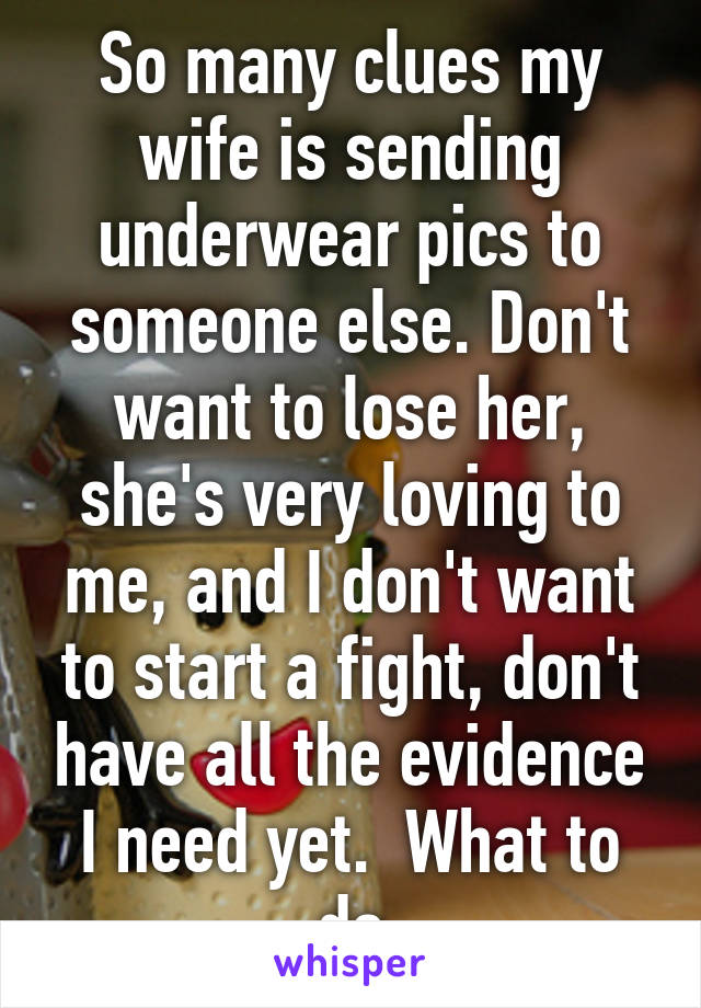 So many clues my wife is sending underwear pics to someone else. Don't want to lose her, she's very loving to me, and I don't want to start a fight, don't have all the evidence I need yet.  What to do