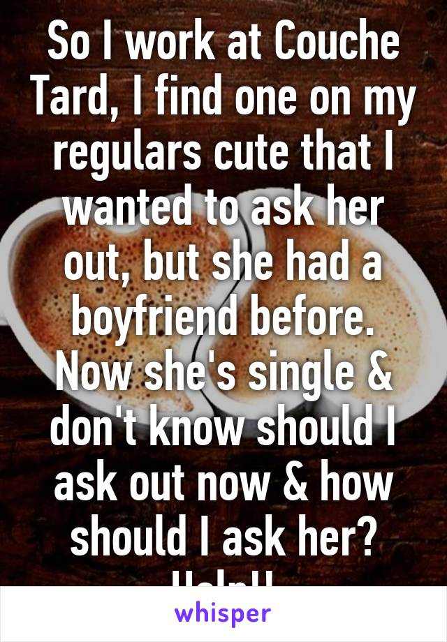 So I work at Couche Tard, I find one on my regulars cute that I wanted to ask her out, but she had a boyfriend before. Now she's single & don't know should I ask out now & how should I ask her? Help!!