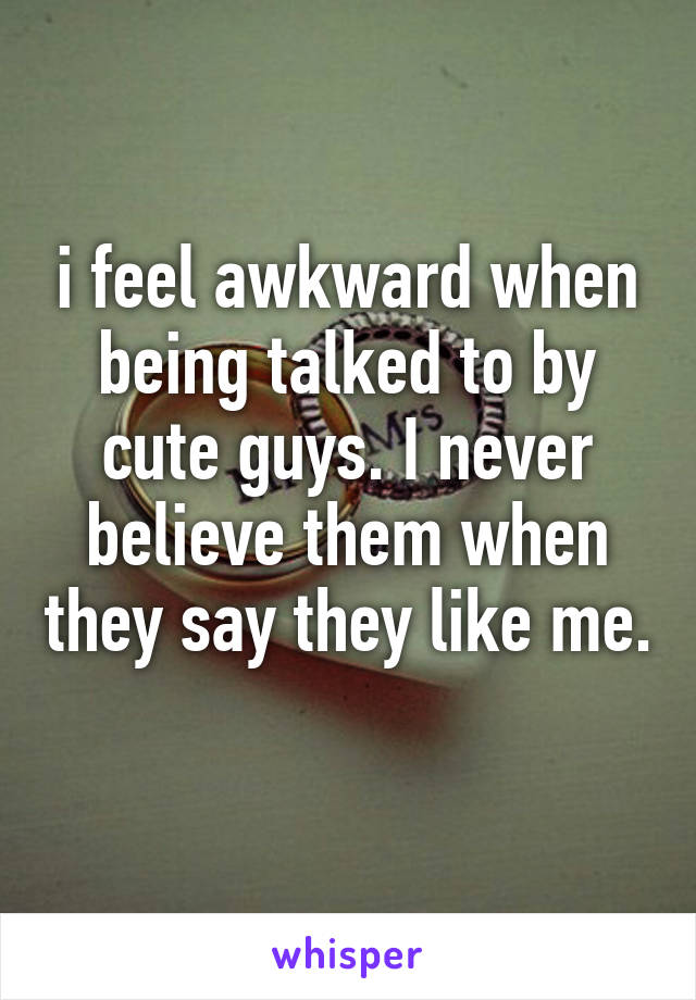 i feel awkward when being talked to by cute guys. I never believe them when they say they like me. 