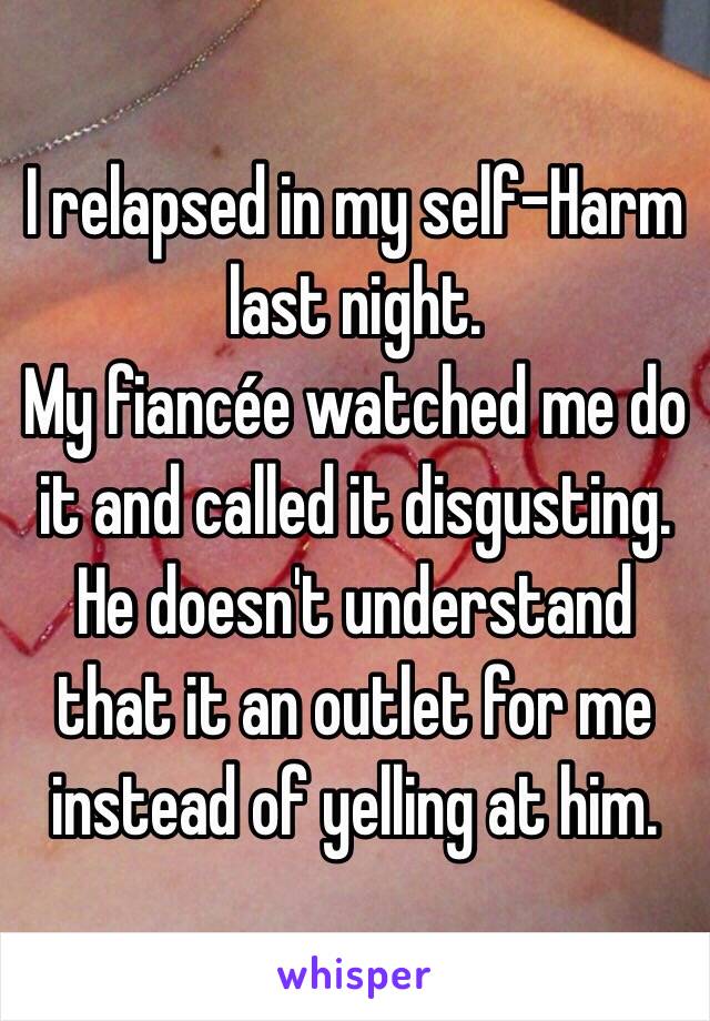 I relapsed in my self-Harm last night.
My fiancée watched me do it and called it disgusting.
He doesn't understand that it an outlet for me instead of yelling at him. 