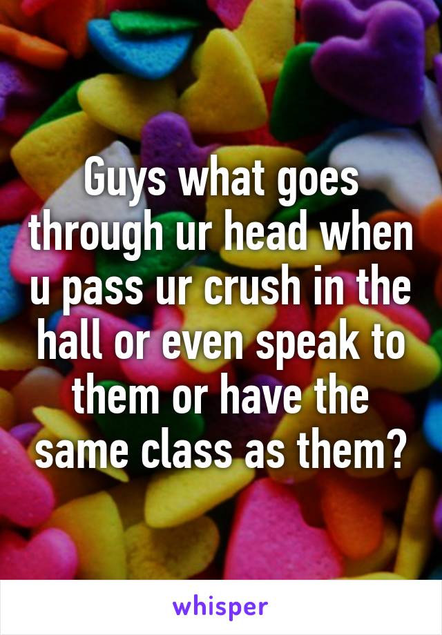 Guys what goes through ur head when u pass ur crush in the hall or even speak to them or have the same class as them?