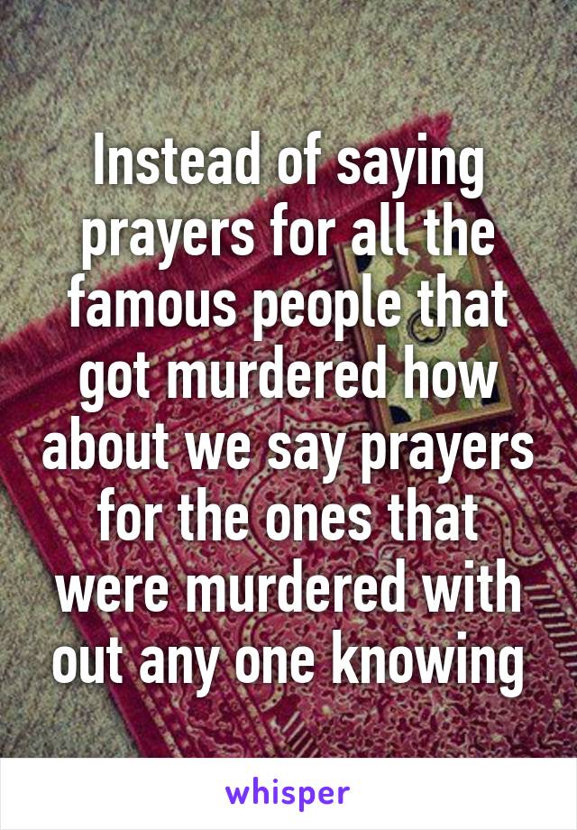 Instead of saying prayers for all the famous people that got murdered how about we say prayers for the ones that were murdered with out any one knowing