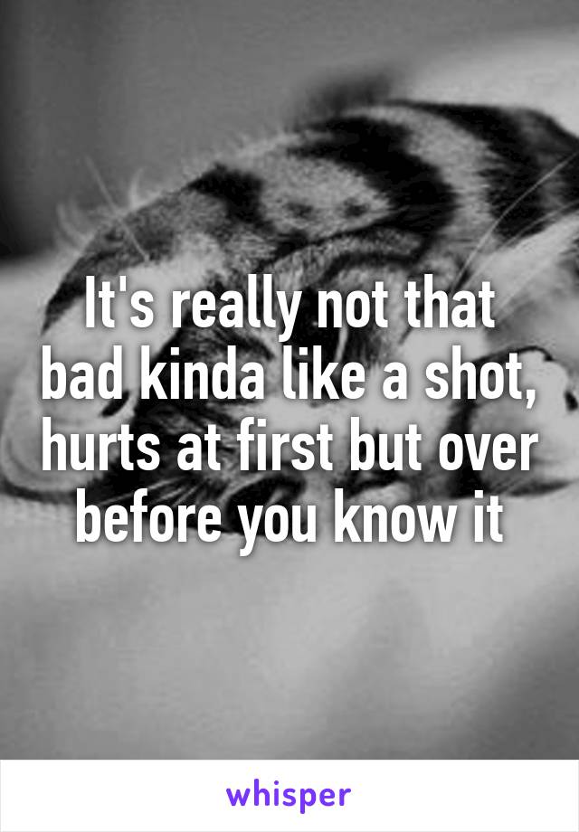 It's really not that bad kinda like a shot, hurts at first but over before you know it