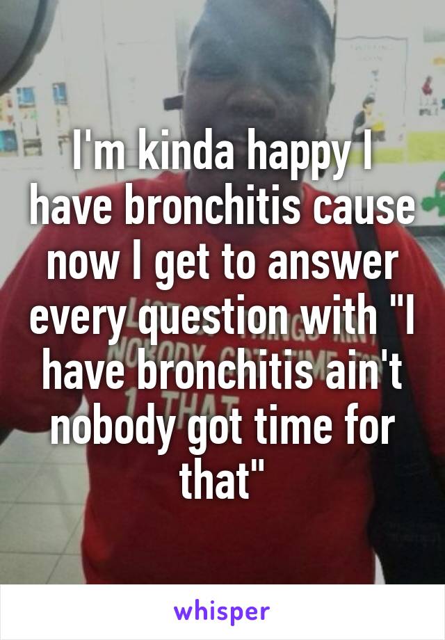 I'm kinda happy I have bronchitis cause now I get to answer every question with "I have bronchitis ain't nobody got time for that"