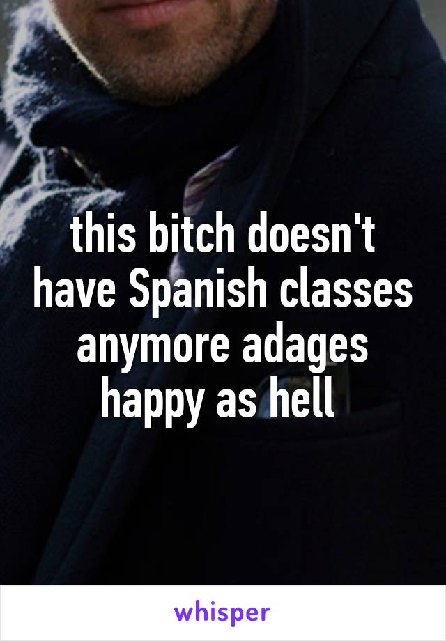 this bitch doesn't have Spanish classes anymore adages happy as hell 