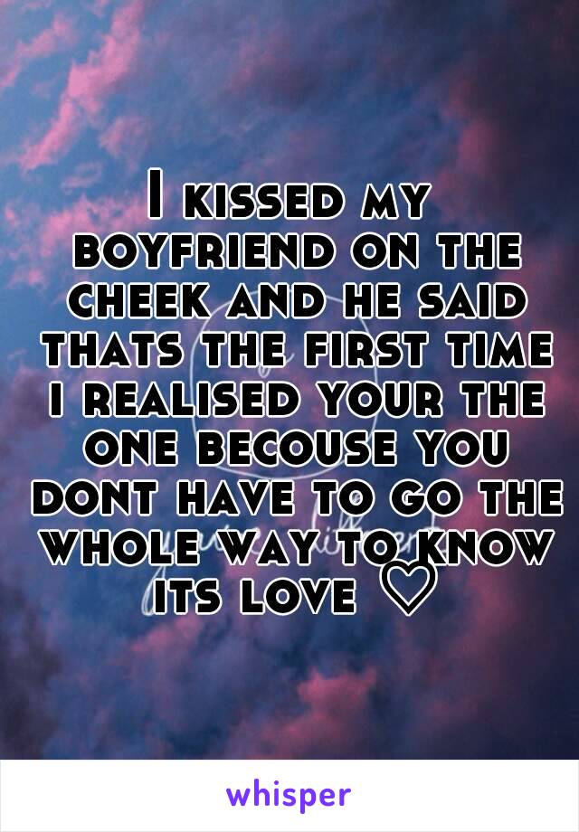 I kissed my boyfriend on the cheek and he said thats the first time i realised your the one becouse you dont have to go the whole way to know its love ♡