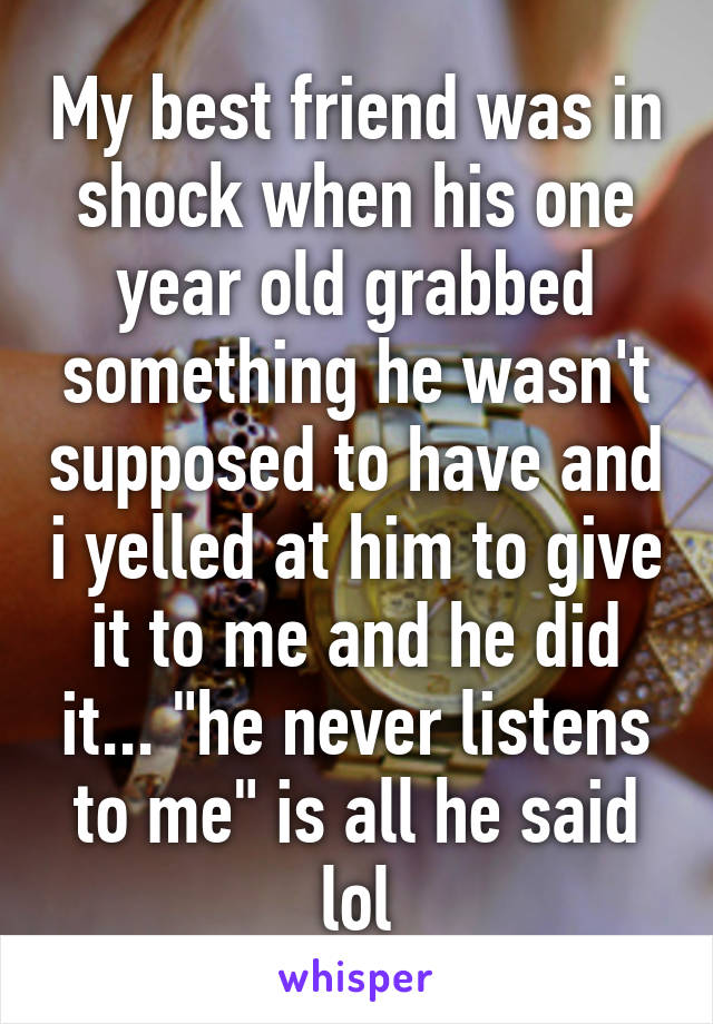 My best friend was in shock when his one year old grabbed something he wasn't supposed to have and i yelled at him to give it to me and he did it... "he never listens to me" is all he said lol