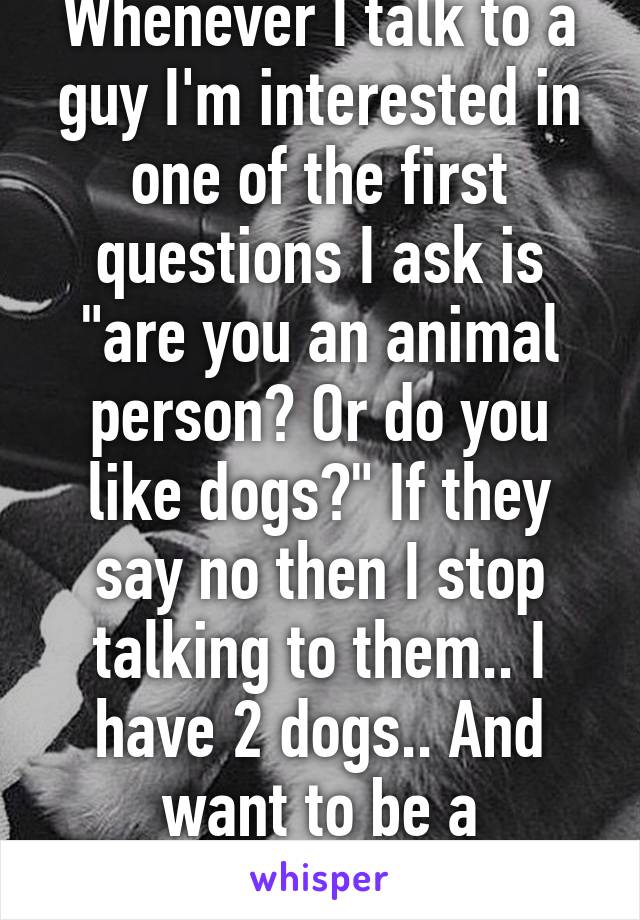 Whenever I talk to a guy I'm interested in one of the first questions I ask is "are you an animal person? Or do you like dogs?" If they say no then I stop talking to them.. I have 2 dogs.. And want to be a veterinarian 