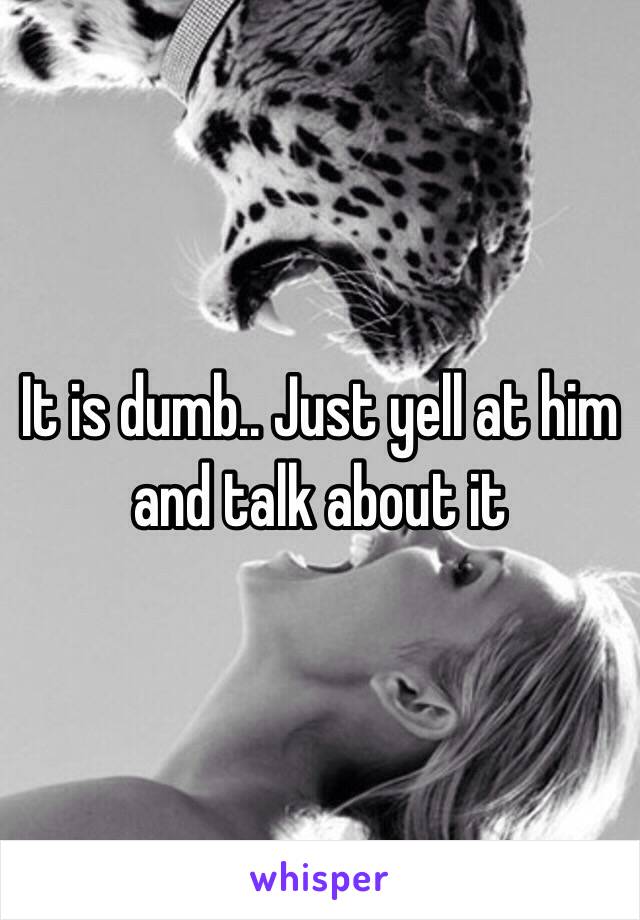 It is dumb.. Just yell at him and talk about it