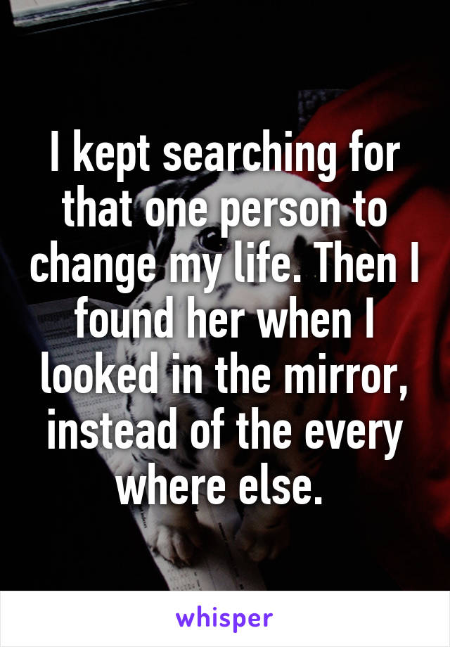 I kept searching for that one person to change my life. Then I found her when I looked in the mirror, instead of the every where else. 