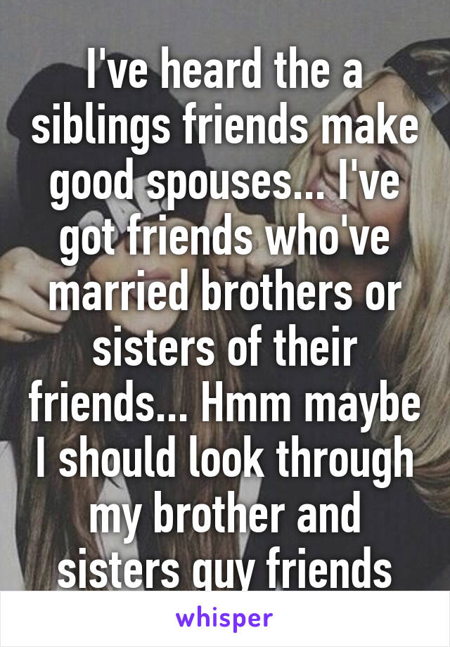 I've heard the a siblings friends make good spouses... I've got friends who've married brothers or sisters of their friends... Hmm maybe I should look through my brother and sisters guy friends