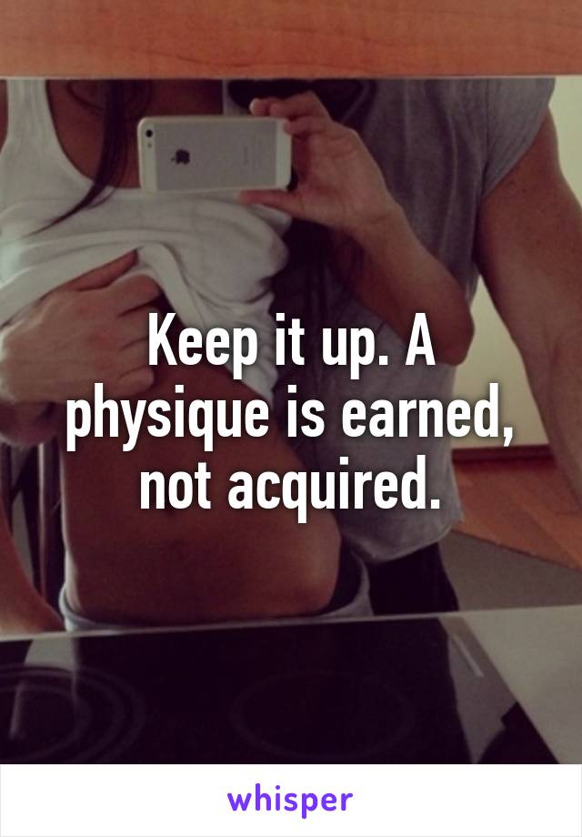 Keep it up. A physique is earned, not acquired.