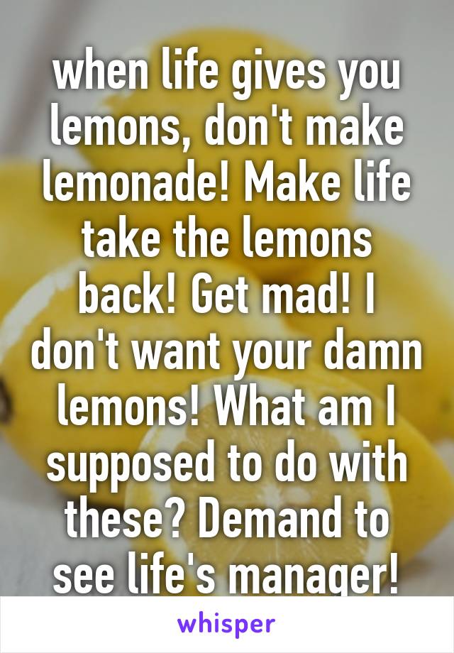 when life gives you lemons, don't make lemonade! Make life take the lemons back! Get mad! I don't want your damn lemons! What am I supposed to do with these? Demand to see life's manager!